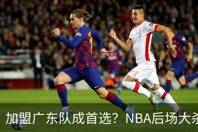 加盟广东队成首选？NBA后场大杀器或被挖走，比拉塞尔更强！‍