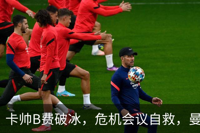 卡帅B费破冰，危机会议自救，曼联拒绝坠入降级区