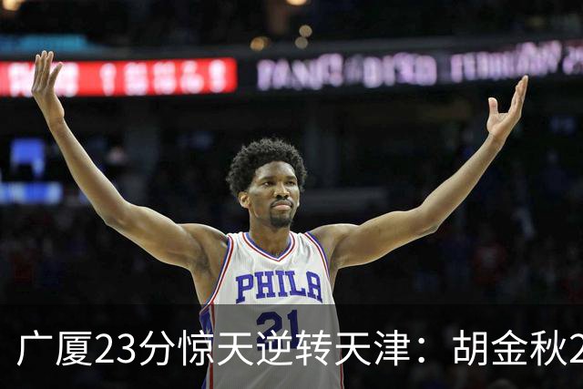 广厦23分惊天逆转天津：胡金秋21+7 威尔斯27+6蒋祺禹23分
