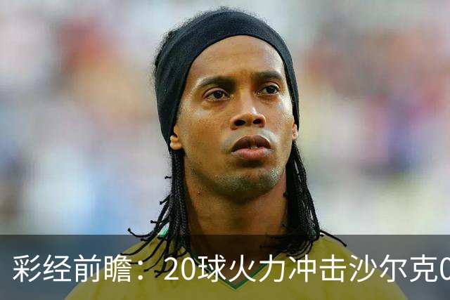 彩经前瞻：20球火力冲击沙尔克04，莱比锡冲击客场首胜
