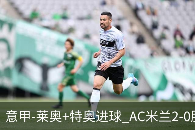 意甲-莱奥+特奥进球 AC米兰2-0胜强敌夺5连胜领跑