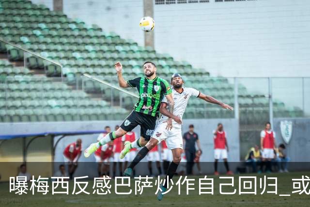 曝梅西反感巴萨炒作自己回归 或影响他做出决定