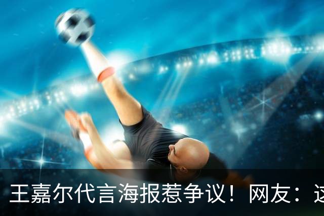 王嘉尔代言海报惹争议！网友：这是谁啊？还以为是迪丽热巴...