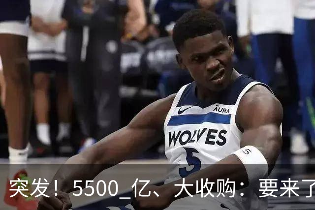 突发！5500 亿、大收购：要来了！