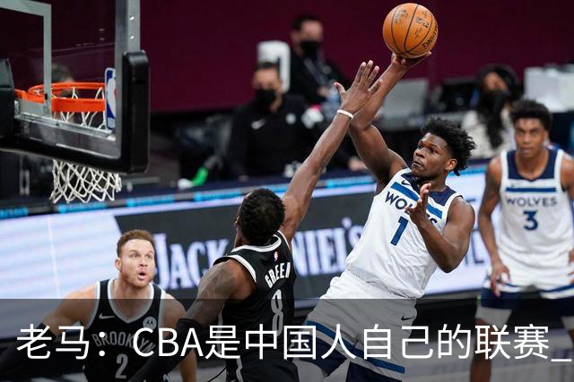 老马：CBA是中国人自己的联赛 国内球员是根本