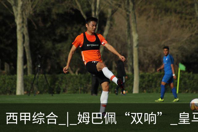 西甲综合 | 姆巴佩“双响” 皇马赢“国家德比”